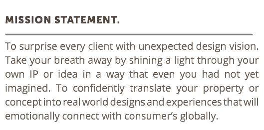  Mission statement. ﷯ To surprise every client with unexpected design vision. Take your breath away by shining a light through your own IP or idea in a way that even you had not yet imagined. To confidently translate your property or concept into real world designs and experiences that will emotionally connect with consumer’s globally. 